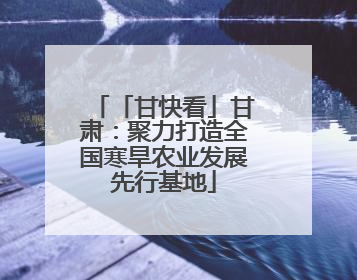 「甘快看」甘肃：聚力打造全国寒旱农业发展先行基地