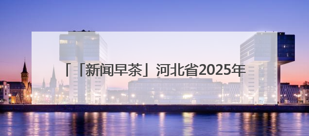 「新闻早茶」河北省2025年高考顺利结束，6月25日左右可查成绩，还有这些热点……