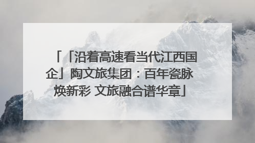 「沿着高速看当代江西国企」陶文旅集团：百年瓷脉焕新彩 文旅融合谱华章