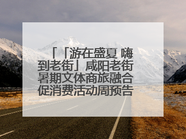「游在盛夏 嗨到老街」咸阳老街暑期文体商旅融合促消费活动周预告来了！