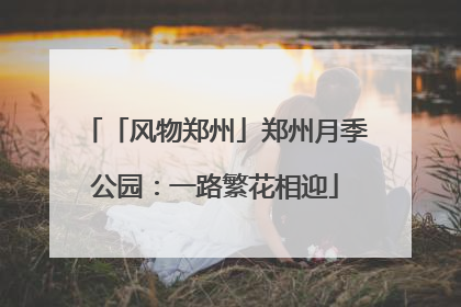 「风物郑州」郑州月季公园：一路繁花相迎