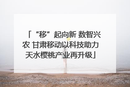 “移”起向新 数智兴农 甘肃移动以科技助力天水樱桃产业再升级
