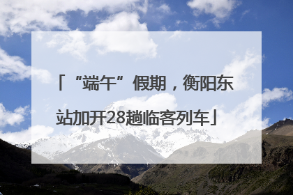 “端午”假期，衡阳东站加开28趟临客列车