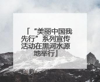 “美丽中国我先行”系列宣传活动在黑河水源地举行
