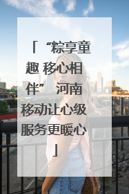 “粽享童趣 移心相伴” 河南移动让心级服务更暖心