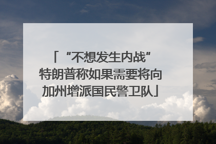 “不想发生内战” 特朗普称如果需要将向加州增派国民警卫队