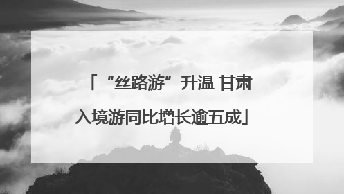 “丝路游”升温 甘肃入境游同比增长逾五成