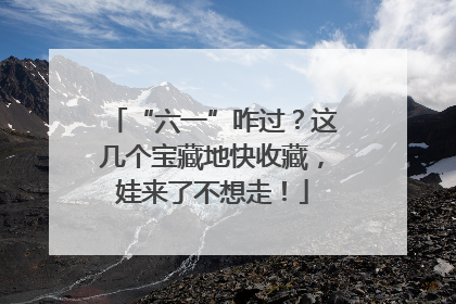 “六一”咋过？这几个宝藏地快收藏，娃来了不想走！