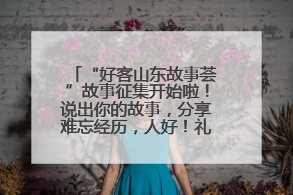 “好客山东故事荟”故事征集开始啦！说出你的故事，分享难忘经历，人好！礼品多！速来！