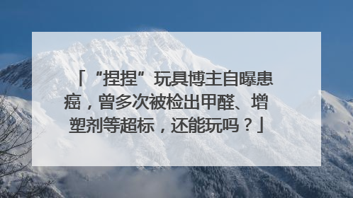 “捏捏”玩具博主自曝患癌，曾多次被检出甲醛、增塑剂等超标，还能玩吗？