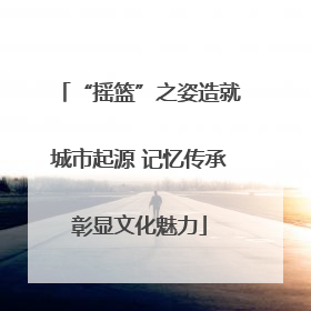 “摇篮”之姿造就城市起源 记忆传承彰显文化魅力