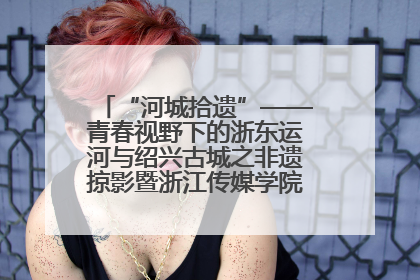 “河城拾遗”——青春视野下的浙东运河与绍兴古城之非遗掠影暨浙江传媒学院小学期来绍