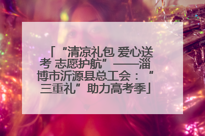 “清凉礼包 爱心送考 志愿护航”——淄博市沂源县总工会：“三重礼”助力高考季