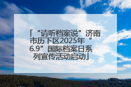 “请听档案说”济南市历下区2025年“6.9”国际档案日系列宣传活动启动