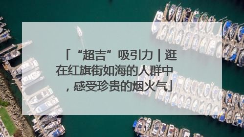 “超吉”吸引力｜逛在红旗街如海的人群中，感受珍贵的烟火气