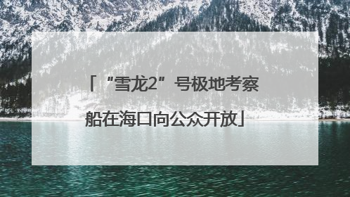 “雪龙2”号极地考察船在海口向公众开放