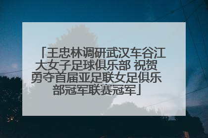 王忠林调研武汉车谷江大女子足球俱乐部 祝贺勇夺首届亚足联女足俱乐部冠军联赛冠军