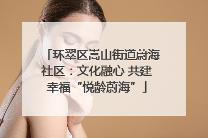 环翠区嵩山街道蔚海社区：文化融心 共建幸福“悦龄蔚海”