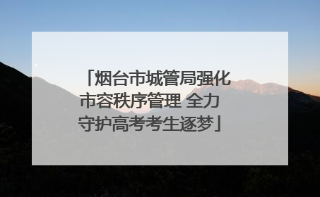 烟台市城管局强化市容秩序管理 全力守护高考考生逐梦