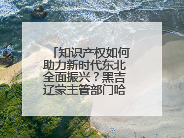 知识产权如何助力新时代东北全面振兴？黑吉辽蒙主管部门哈尔滨“论剑”