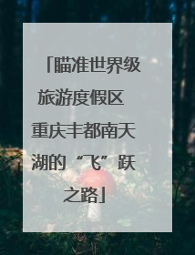 瞄准世界级旅游度假区 重庆丰都南天湖的“飞”跃之路