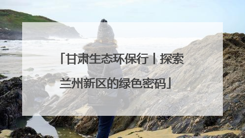 甘肃生态环保行丨探索兰州新区的绿色密码