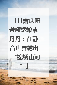 甘肃庆阳聋哑绣娘袁丹丹：在静音世界绣出“锦绣山河”