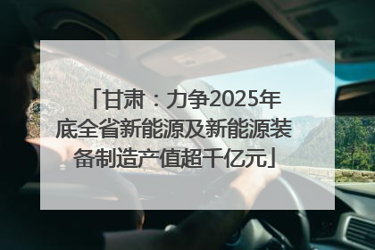 甘肃：力争2025年底全省新能源及新能源装备制造产值超千亿元