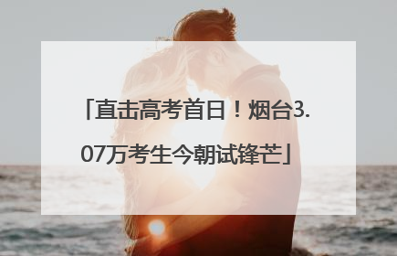 直击高考首日！烟台3.07万考生今朝试锋芒