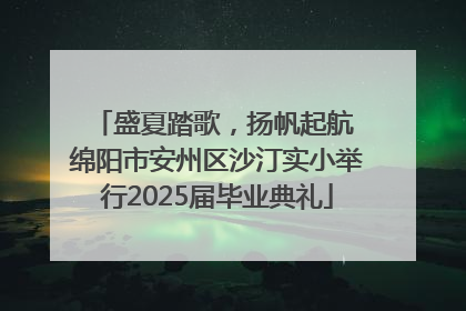 盛夏踏歌，扬帆起航 绵阳市安州区沙汀实小举行2025届毕业典礼