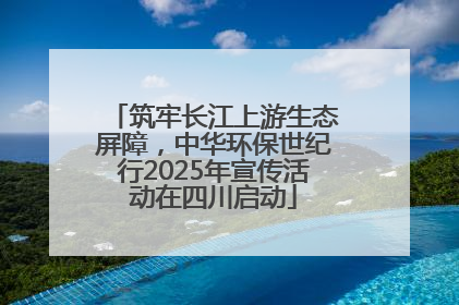 筑牢长江上游生态屏障，中华环保世纪行2025年宣传活动在四川启动