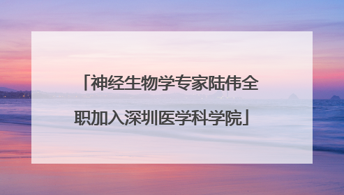神经生物学专家陆伟全职加入深圳医学科学院