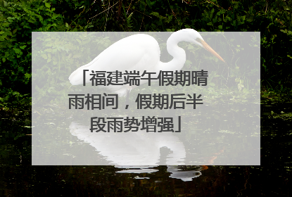 福建端午假期晴雨相间，假期后半段雨势增强