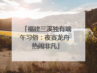 福建三溪独有端午习俗：夜赛龙舟 热闹非凡
