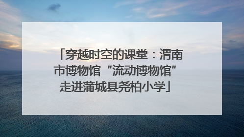 穿越时空的课堂：渭南市博物馆“流动博物馆”走进蒲城县尧柏小学