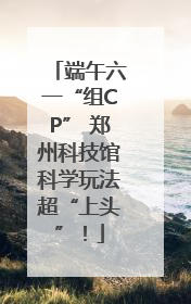 端午六一“组CP” 郑州科技馆科学玩法超“上头”！