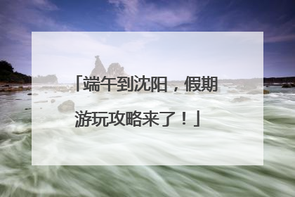 端午到沈阳，假期游玩攻略来了！