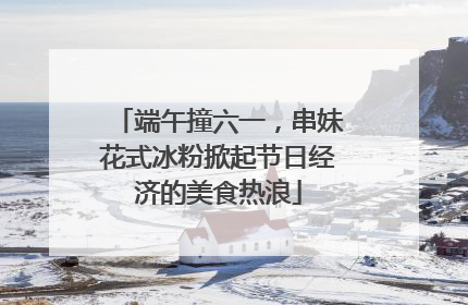 端午撞六一，串妹花式冰粉掀起节日经济的美食热浪