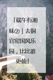 端午有湘味⑦｜去铜官窑国风乐园，比比谁更仙