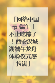网络中国节·端午丨不止吃粽子！西安汉城湖端午龙舟体验仪式感拉满