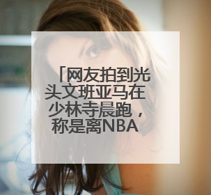 网友拍到光头文班亚马在少林寺晨跑，称是离NBA巨星最近的一次，景区回应