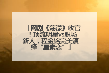 网剧《荡漾》收官！顶流明星vs职场新人，程金铭完美演绎“星素恋”