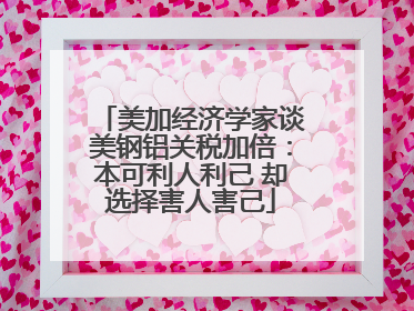 美加经济学家谈美钢铝关税加倍：本可利人利己 却选择害人害己