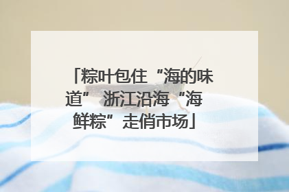 粽叶包住“海的味道” 浙江沿海“海鲜粽”走俏市场