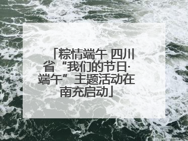粽情端午 四川省“我们的节日·端午”主题活动在南充启动