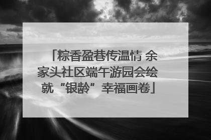 粽香盈巷传温情 余家头社区端午游园会绘就“银龄”幸福画卷