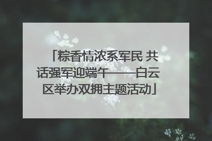 粽香情浓系军民 共话强军迎端午——白云区举办双拥主题活动