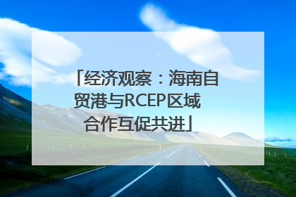 经济观察：海南自贸港与RCEP区域合作互促共进