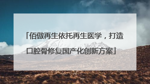 佰傲再生依托再生医学，打造口腔骨修复国产化创新方案