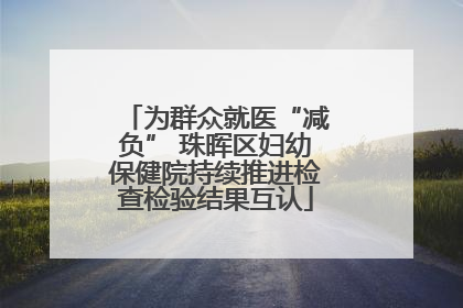 为群众就医“减负” 珠晖区妇幼保健院持续推进检查检验结果互认